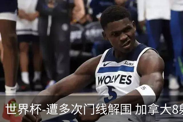 世界杯-遭多次门线解围 加拿大8射4正半场暂0-0南非